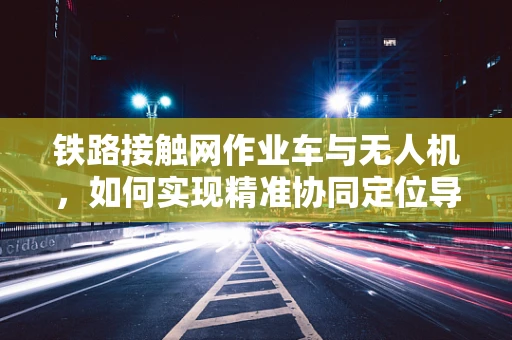 铁路接触网作业车与无人机，如何实现精准协同定位导航？