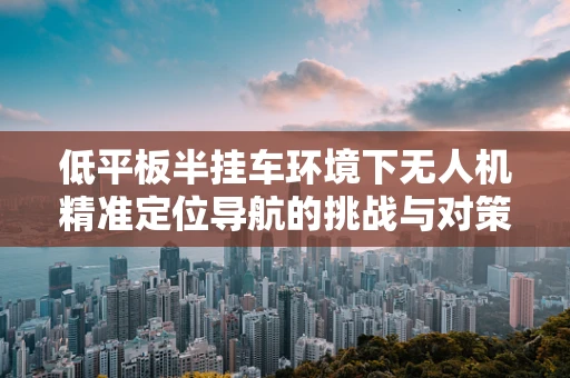 低平板半挂车环境下无人机精准定位导航的挑战与对策