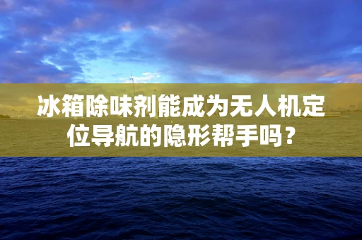 冰箱除味剂能成为无人机定位导航的隐形帮手吗？
