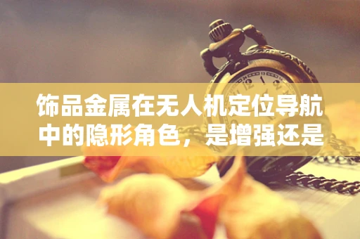 饰品金属在无人机定位导航中的隐形角色，是增强还是干扰？