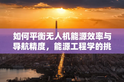 如何平衡无人机能源效率与导航精度，能源工程学的挑战与解决方案