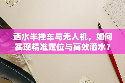 洒水半挂车与无人机，如何实现精准定位与高效洒水？