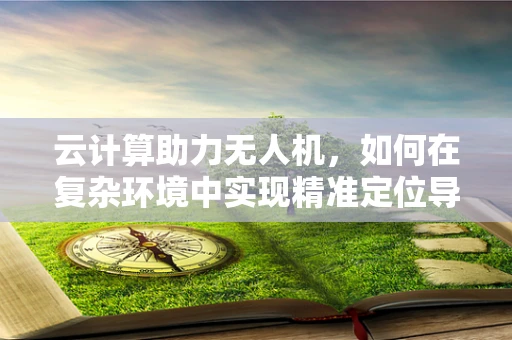 云计算助力无人机，如何在复杂环境中实现精准定位导航？