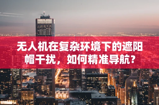 无人机在复杂环境下的遮阳帽干扰，如何精准导航？