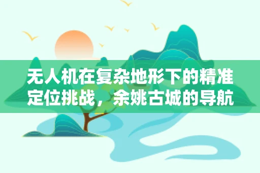 无人机在复杂地形下的精准定位挑战，余姚古城的导航难题