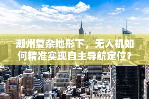 潮州复杂地形下，无人机如何精准实现自主导航定位？