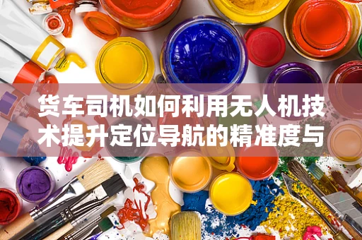 货车司机如何利用无人机技术提升定位导航的精准度与安全性？