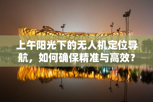 上午阳光下的无人机定位导航，如何确保精准与高效？
