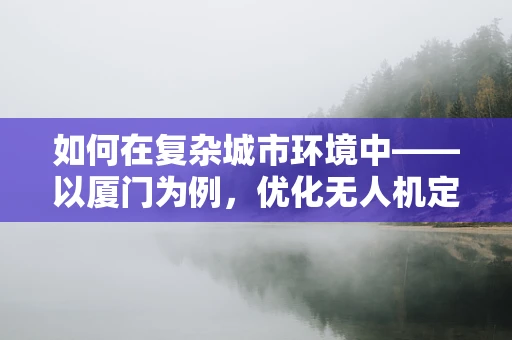 如何在复杂城市环境中——以厦门为例，优化无人机定位导航的精准度？
