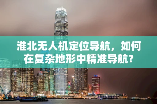 淮北无人机定位导航，如何在复杂地形中精准导航？