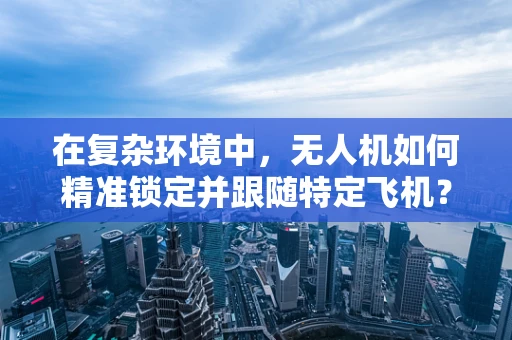 在复杂环境中，无人机如何精准锁定并跟随特定飞机？
