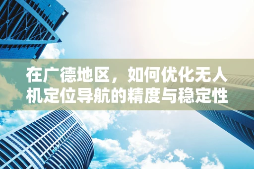在广德地区，如何优化无人机定位导航的精度与稳定性？