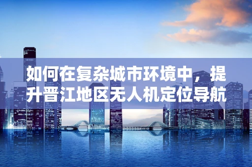 如何在复杂城市环境中，提升晋江地区无人机定位导航的精准度？