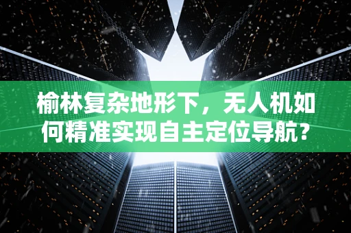 榆林复杂地形下，无人机如何精准实现自主定位导航？