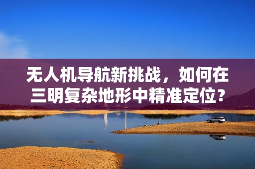 无人机导航新挑战，如何在三明复杂地形中精准定位？