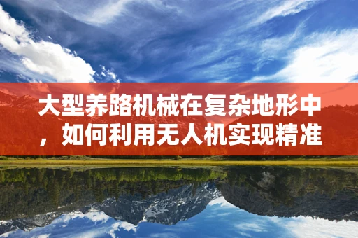 大型养路机械在复杂地形中，如何利用无人机实现精准定位导航？