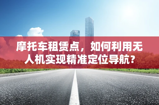 摩托车租赁点，如何利用无人机实现精准定位导航？