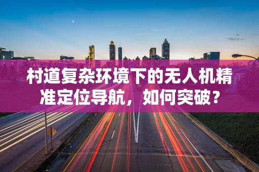 村道复杂环境下的无人机精准定位导航，如何突破？