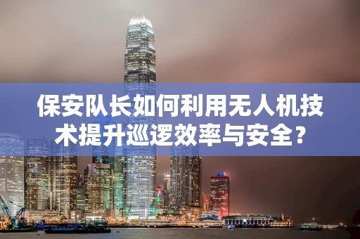 保安队长如何利用无人机技术提升巡逻效率与安全？