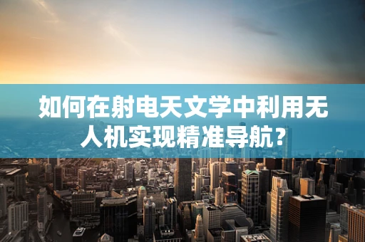 如何在射电天文学中利用无人机实现精准导航？