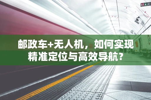 邮政车+无人机，如何实现精准定位与高效导航？