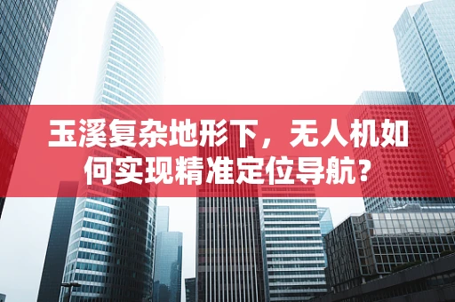 玉溪复杂地形下，无人机如何实现精准定位导航？