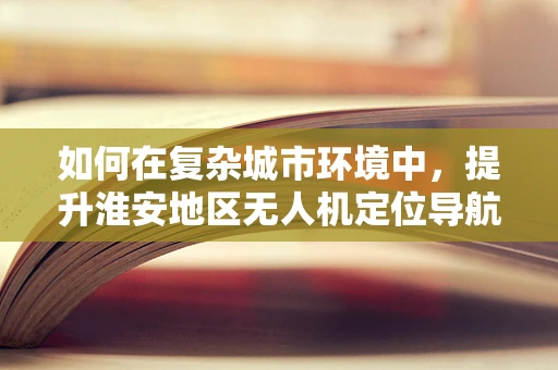 如何在复杂城市环境中，提升淮安地区无人机定位导航的精准度？
