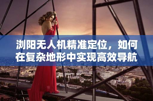 浏阳无人机精准定位，如何在复杂地形中实现高效导航？