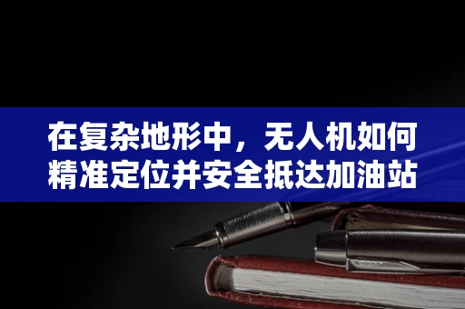 在复杂地形中，无人机如何精准定位并安全抵达加油站？
