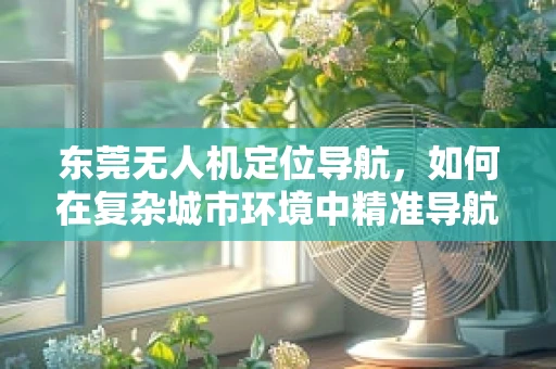 东莞无人机定位导航，如何在复杂城市环境中精准导航？
