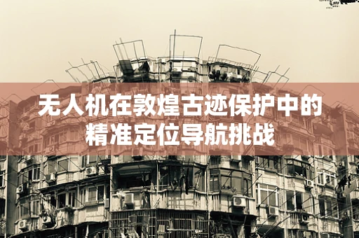 无人机在敦煌古迹保护中的精准定位导航挑战