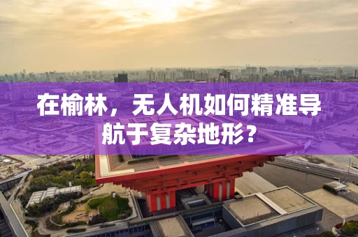在榆林，无人机如何精准导航于复杂地形？