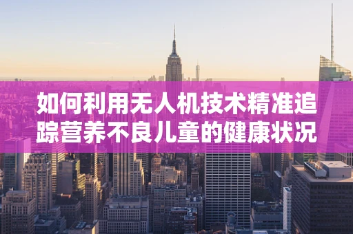 如何利用无人机技术精准追踪营养不良儿童的健康状况？