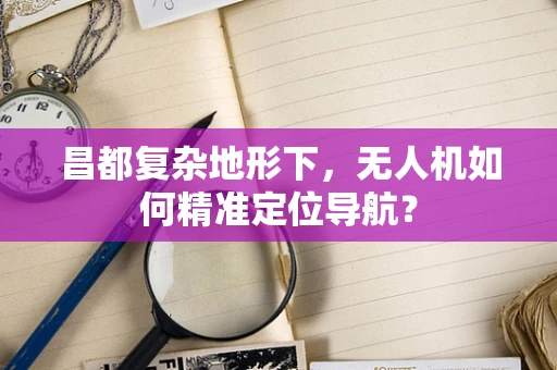 昌都复杂地形下，无人机如何精准定位导航？
