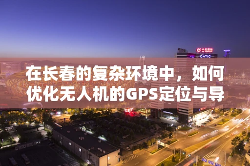 在长春的复杂环境中，如何优化无人机的GPS定位与导航精度？