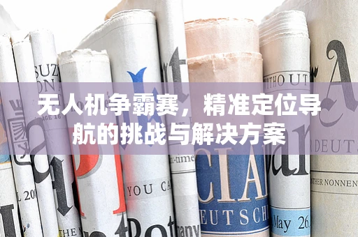 无人机争霸赛，精准定位导航的挑战与解决方案