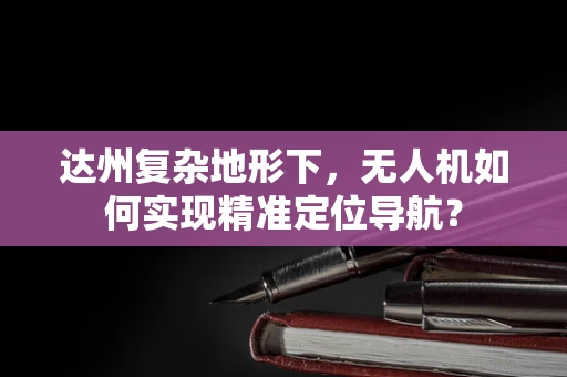 达州复杂地形下，无人机如何实现精准定位导航？