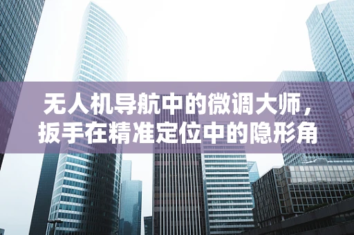 无人机导航中的微调大师，扳手在精准定位中的隐形角色