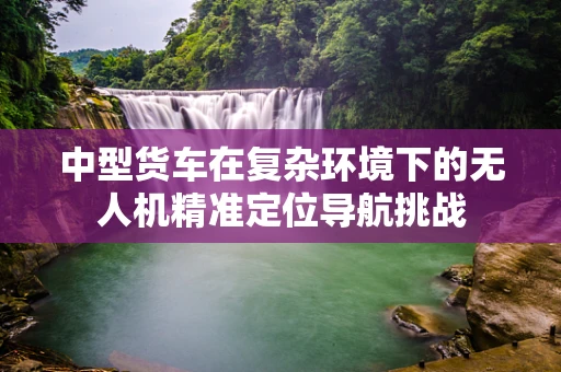 中型货车在复杂环境下的无人机精准定位导航挑战