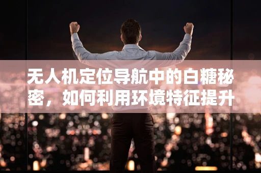 无人机定位导航中的白糖秘密，如何利用环境特征提升精度？