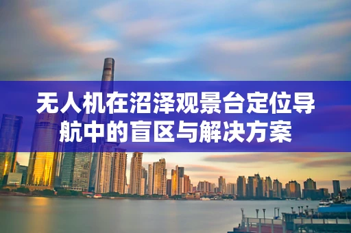 无人机在沼泽观景台定位导航中的盲区与解决方案