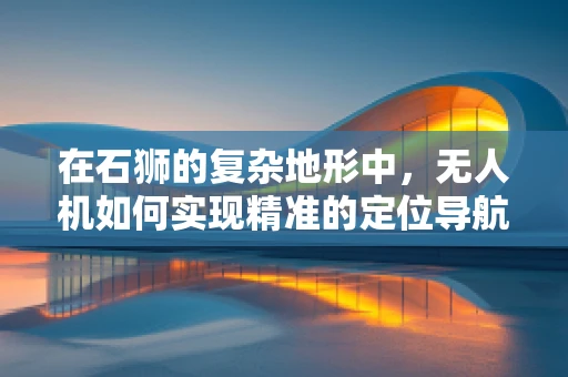 在石狮的复杂地形中，无人机如何实现精准的定位导航？