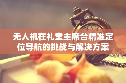 无人机在礼堂主席台精准定位导航的挑战与解决方案
