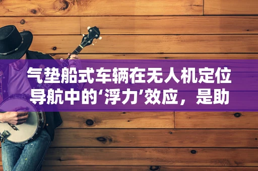气垫船式车辆在无人机定位导航中的‘浮力’效应，是助力还是阻力？