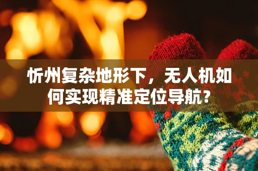 忻州复杂地形下，无人机如何实现精准定位导航？