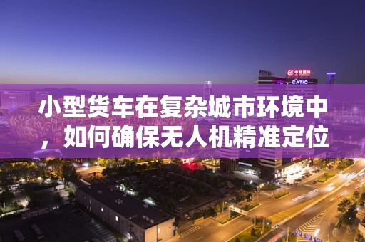 小型货车在复杂城市环境中，如何确保无人机精准定位导航？