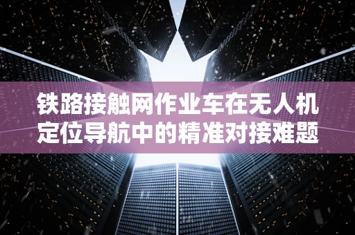 铁路接触网作业车在无人机定位导航中的精准对接难题