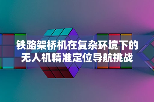 铁路架桥机在复杂环境下的无人机精准定位导航挑战