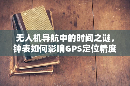 无人机导航中的时间之谜，钟表如何影响GPS定位精度？