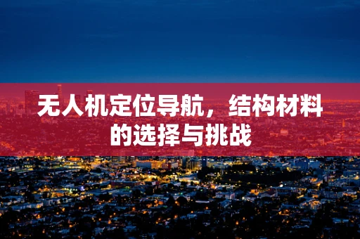 无人机定位导航，结构材料的选择与挑战
